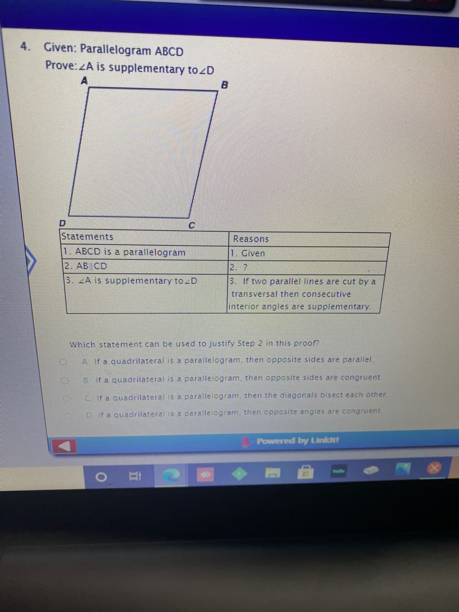 4. Given: Parallelogram ABCD
Prove:ZA is supplementary tozD
B
Statements
Reasons
1. ABCD is a parallelogram
1. Given
2. AB CD
2. ?
3. A is supplementary tozD
3. If two parallel lines are cut by a
transversal then consecutive
interior angles are supplementary.
Which statement can be used to justify Step 2 in this proof?
A. If a quadrilateral is a parallelogram, then opposite sides are parallel.
B. If a quadrilateral is a parallelogram, then opposite sides are congruent.
C. If a quadrilateral is a parallelogram, then the diagonals bisect each other.
If a quadrilateral is a parallelogram, then opposite angles are congruent.
Powered by Linkit
