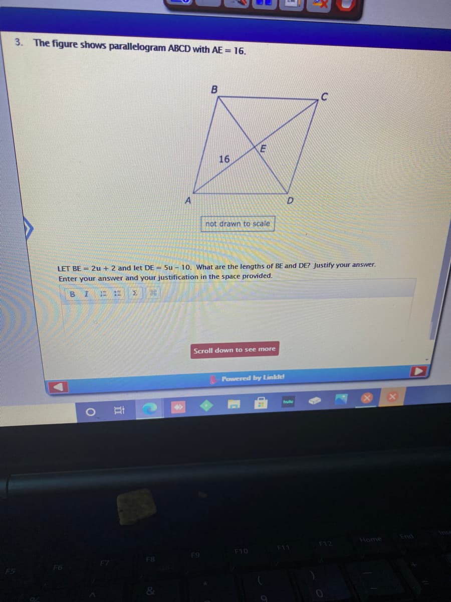 3. The figure shows parallelogram ABCD with AE = 16.
B
C
16
not drawn to scale
LET BE = 2u + 2 and let DE = 5u - 10. What are the lengths of BE and DE? Justify your answer.
Enter your answer and your justification in the space provided.
B I
Scroll down to see more
Powered by Linklt!
hulu
End
Home
F12
F10
F11
F9
F8
F6
&
