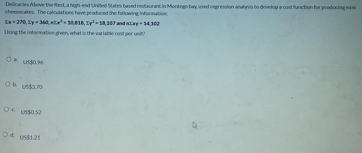 Delicacies Above the Rest, a high-end United States based restaurant in Montego bay, used regression analysis to developa cost function for producing mini
cheesecakes. The calculations have produced the following information:
Ex 270, Ey = 360, nEx2 10,818, Ey2 18,107 and nExy 14,102
Using the information given, what is the variable cost per unit?
US$0.96
Ob.
US$3.70
Oc.
US$0.52
d.
US$1.21
