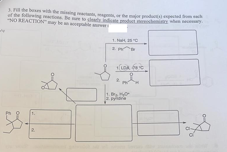 3. Fill the boxes with the missing reactants, reagents, or the major product(s) expected from each
of the following reactions. Be sure to clearly indicate product stereochemistry when necessary.
"NO REACTION" may be an acceptable answer (
1. NaH, 25 °C
2. Ph
Br
(LDA, 78 °C
2.
Ph
H.
1. Br2, H3O+
2. pyridine
Ph O
2.
