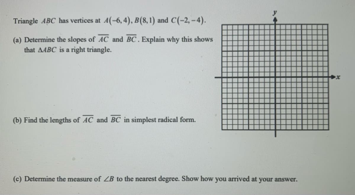 Triangle ABC has vertices at A(-6, 4), B(8,1) and C(-2,-4).
(a) Determine the slopes of AC and BC. Explain why this shows
that AABC is a right triangle.
(b) Find the lengths of AC and BC in simplest radical form.
(c) Determine the measure of ZB to the nearest degree. Show how you arrived at your answer.
