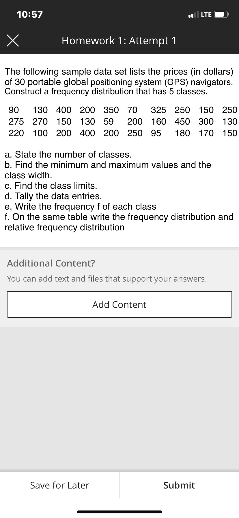 10:57
x
The following sample data set lists the prices (in dollars)
of 30 portable global positioning system (GPS) navigators.
Construct a frequency distribution that has 5 classes.
Homework 1: Attempt 1
90 130 400 200
275 270 150 130 59
220 100 200 400 200 250 95 180 170 150
LTE
350 70 325 250 150 250
Save for Later
200 160 450 300 130
a. State the number of classes.
b. Find the minimum and maximum values and the
class width.
c. Find the class limits.
d. Tally the data entries.
e. Write the frequency f of each class
f. On the same table write the frequency distribution and
relative frequency distribution
Additional Content?
You can add text and files that support your answers.
Add Content
Submit