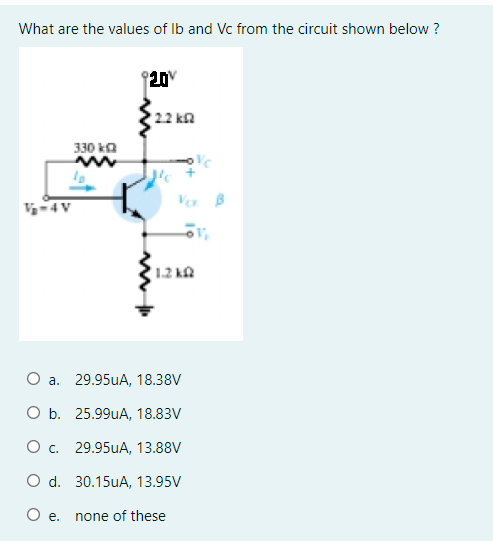 What are the values of Ib and Vc from the circuit shown below ?
20V
22 kn
330 ka
Ver B
V-4V
1.2 k.
a. 29.95uA, 18.38V
ОБ. 25.99UA, 18.83V
О с. 29.95UA, 13.88V
O d. 30.15uA, 13.95V
O e.
none of these
