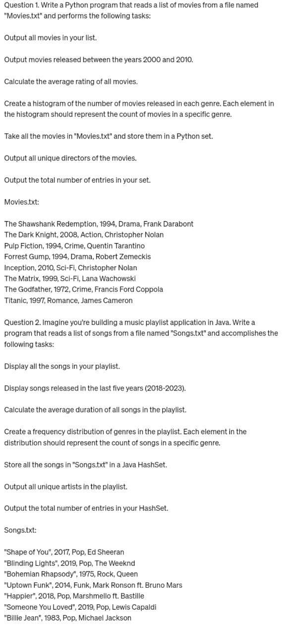 Question 1. Write a Python program that reads a list of movies from a file named
"Movies.txt" and performs the following tasks:
Output all movies in your list.
Output movies released between the years 2000 and 2010.
Calculate the average rating of all movies.
Create a histogram of the number of movies released in each genre. Each element in
the histogram should represent the count of movies in a specific genre.
Take all the movies in "Movies.txt" and store them in a Python set.
Output all unique directors of the movies.
Output the total number of entries in your set.
Movies.txt:
The Shawshank Redemption, 1994, Drama, Frank Darabont
The Dark Knight, 2008, Action, Christopher Nolan
Pulp Fiction, 1994, Crime, Quentin Tarantino
Forrest Gump, 1994, Drama, Robert Zemeckis
Inception, 2010, Sci-Fi, Christopher Nolan
The Matrix, 1999, Sci-Fi, Lana Wachowski
The Godfather, 1972, Crime, Francis Ford Coppola
Titanic, 1997, Romance, James Cameron
Question 2. Imagine you're building a music playlist application in Java. Write a
program that reads a list of songs from a file named "Songs.txt" and accomplishes the
following tasks:
Display all the songs in your playlist.
Display songs released in the last five years (2018-2023).
Calculate the average duration of all songs in the playlist.
Create a frequency distribution of genres in the playlist. Each element in the
distribution should represent the count of songs in a specific genre.
Store all the songs in "Songs.txt" in a Java HashSet.
Output all unique artists in the playlist.
Output the total number of entries in your HashSet.
Songs.txt:
"Shape of You", 2017, Pop, Ed Sheeran
"Blinding Lights", 2019, Pop, The Weeknd
"Bohemian Rhapsody", 1975, Rock, Queen
"Uptown Funk", 2014, Funk, Mark Ronson ft. Bruno Mars
"Happier", 2018, Pop, Marshmello ft. Bastille
"Someone You Loved", 2019, Pop, Lewis Capaldi
"Billie Jean", 1983, Pop, Michael Jackson