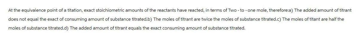 At the equivalence point of a titation, exact stoichiometric amounts of the reactants have reacted, in terms of Two - to - one mole, therefore:a) The added amount of titrant
does not equal the exact of consuming amount of substance titrated.b) The moles of titrant are twice the moles of substance titrated.c) The moles of titant are half the
moles of substance titrated.d) The added amount of titrant equals the exact consuming amount of substance titrated.