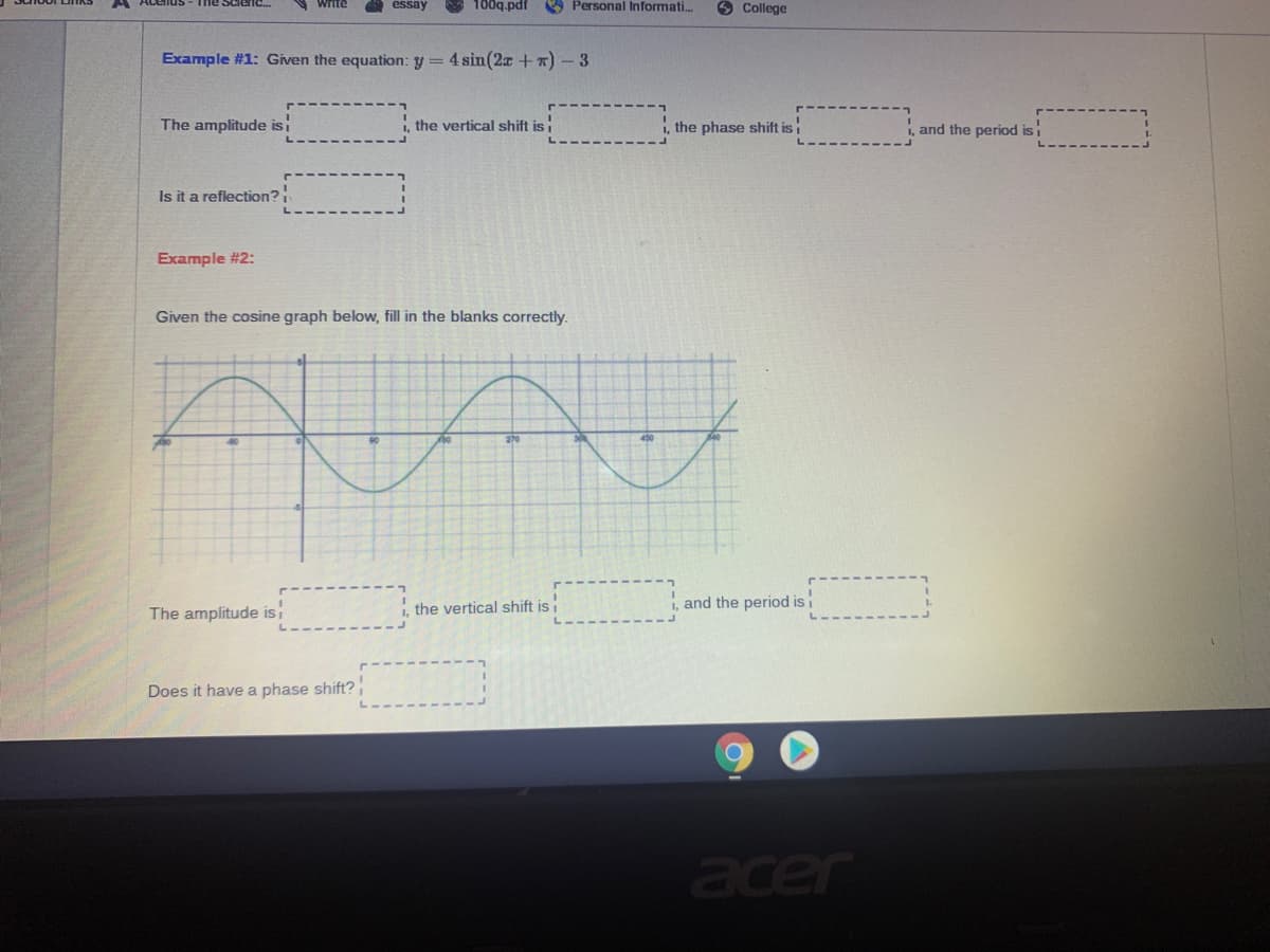 Write
essay
100q.pdf
O Personal Informati.
6 College
Example #1: Given the equation: y = 4 sin(2x +x) – 3
The amplitude isi
the vertical shift is i
i, the phase shift is
i, and the period isi
Is it a reflection?
Example #2:
Given the cosine graph below, fill in the blanks correctly.
270
The amplitude isi
the vertical shift is
i, and the period isi
Does it have a phase shift?
acer
