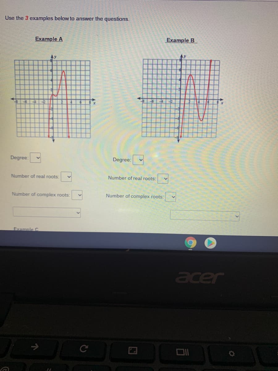 ### Polynomial Graph Analysis

Use the 3 examples below to answer the questions.

#### Example A
![Graph of Example A](example_a.png)
- The graph displays a polynomial function.
- It intersects the x-axis at two distinct points, indicating potential real roots.
- The curve has turning points, typical for higher-degree polynomials.

**Inputs:**
- **Degree:** [Dropdown Menu]
- **Number of real roots:** [Dropdown Menu]
- **Number of complex roots:** [Dropdown Menu]

#### Example B
![Graph of Example B](example_b.png)
- This is another polynomial function graph.
- The function crosses the x-axis multiple times, suggesting real roots.
- The presence of inflection points indicates changes in concavity of the curve.

**Inputs:**
- **Degree:** [Dropdown Menu]
- **Number of real roots:** [Dropdown Menu]
- **Number of complex roots:** [Dropdown Menu]

**Instructions for Further Analysis:**

1. **Identify Graph Behavior:**
   - Determine the degree of the polynomial by counting the number of turning points and the general shape of the graph.
   - Count the number of times the graph crosses the x-axis to estimate the number of real roots.

2. **Evaluate Root Distribution:**
   - Use the graph to split real and complex roots. Remember, a polynomial of degree n has exactly n roots, combining both real and complex (accounting for multiplicity).

3. **Select Appropriate Answers:**
   - Use the dropdown menus to select the degree, number of real roots, and number of complex roots for each example.

By analyzing these properties, you will better understand polynomial functions and their graphical behavior.