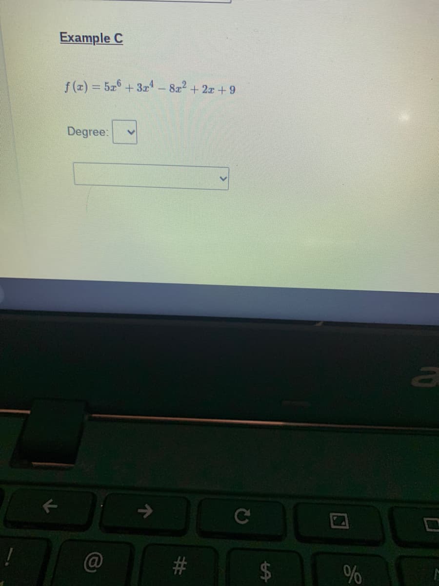 ## Example C

\[ f(x) = 5x^6 + 3x^4 - 8x^2 + 2x + 9 \]

**Degree:**
[Dropdown Menu Widget]

---

In this example, we are given a polynomial function \( f(x) \) and asked to determine its degree. The degree of a polynomial is the highest power of the variable \( x \) with a non-zero coefficient. In this case, the highest power of \( x \) is 6, with a coefficient of 5. Therefore, the degree of the polynomial \( f(x) \) is 6.

Students can use the dropdown menu provided to select the correct degree of the polynomial from the options given.