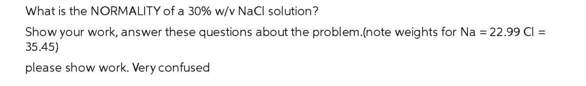 What is the NORMALITY of a 30% w/v NaCl solution?
Show your work, answer these questions about the problem.(note weights for Na = 22.99 Cl =
35.45)
please show work. Very confused