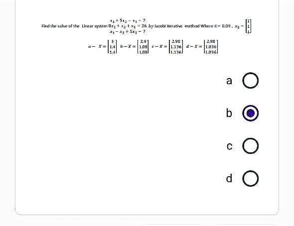 x₂ + 5x₂-33-7
Find the solve of the Linear system 3x₁ + 12 F x3 = 26 by lacobi iterative method Where E= 0.09. -
-B
₁-3₂+5x₂-7
2.9
2.98
2.98
a X= 14b-X= 1.08 c-X= 1.136 d-x= 1.036
11.08
1.1361
11.0361
a
O
b
CO
d O
#3
(3