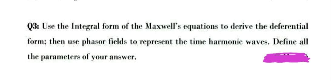 Q3: Use the Integral form of the Maxwell's equations to derive the deferential
form; then use phasor fields to represent the time harmonic waves. Define all
the parameters of your answer.