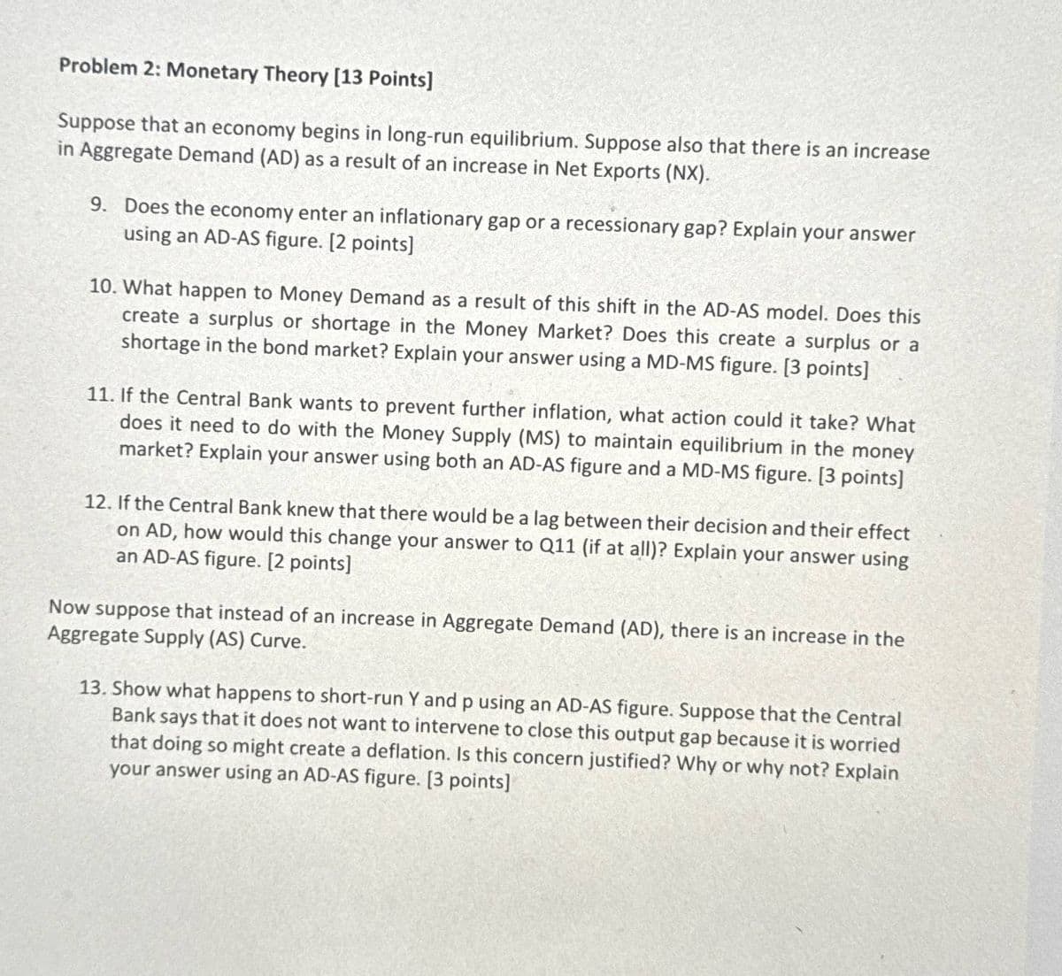 Problem 2: Monetary Theory [13 Points]
Suppose that an economy begins in long-run equilibrium. Suppose also that there is an increase
in Aggregate Demand (AD) as a result of an increase in Net Exports (NX).
9. Does the economy enter an inflationary gap or a recessionary gap? Explain your answer
using an AD-AS figure. [2 points]
10. What happen to Money Demand as a result of this shift in the AD-AS model. Does this
create a surplus or shortage in the Money Market? Does this create a surplus or a
shortage in the bond market? Explain your answer using a MD-MS figure. [3 points]
11. If the Central Bank wants to prevent further inflation, what action could it take? What
does it need to do with the Money Supply (MS) to maintain equilibrium in the money
market? Explain your answer using both an AD-AS figure and a MD-MS figure. [3 points]
12. If the Central Bank knew that there would be a lag between their decision and their effect
on AD, how would this change your answer to Q11 (if at all)? Explain your answer using
an AD-AS figure. [2 points]
Now suppose that instead of an increase in Aggregate Demand (AD), there is an increase in the
Aggregate Supply (AS) Curve.
13. Show what happens to short-run Y and p using an AD-AS figure. Suppose that the Central
Bank says that it does not want to intervene to close this output gap because it is worried
that doing so might create a deflation. Is this concern justified? Why or why not? Explain
your answer using an AD-AS figure. [3 points]