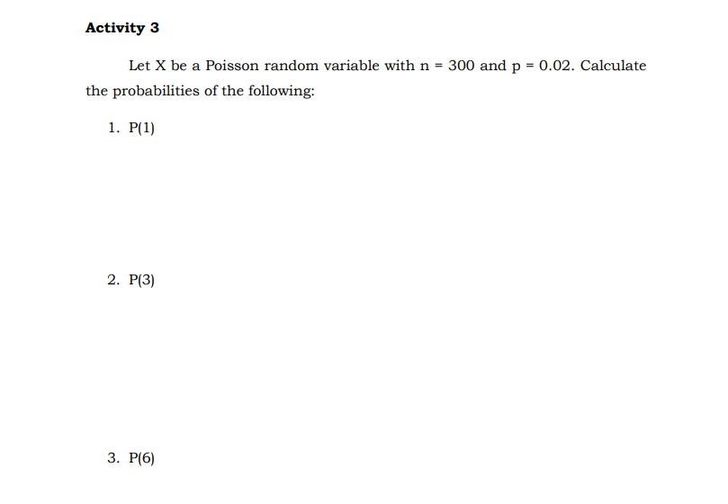 Activity 3
Let X be a Poisson random variable with n = 300 and p = 0.02. Calculate
the probabilities of the following:
1. P(1)
2. P(3)
3. Р(6)
