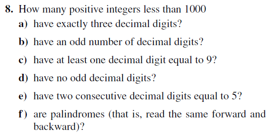 8. How many positive integers less than 1000
a) have exactly three decimal digits?
b) have an odd number of decimal digits?
c) have at least one decimal digit equal to 9?
d) have no odd decimal digits?
e) have two consecutive decimal digits equal to 5?
f) are palindromes (that is, read the same forward and
backward)?
