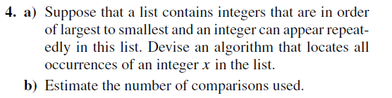 4. a) Suppose that a list contains integers that are in order
of largest to smallest and an integer can appear repeat-
edly in this list. Devise an algorithm that locates all
occurrences of an integer x in the list.
b) Estimate the number of comparisons used.
