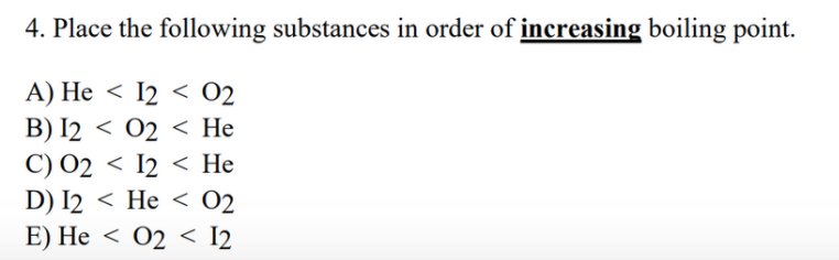 4. Place the following substances in order of increasing boiling point.
A) He < I2 < 02
B) I2 < 02 < He
C) 02 < I2 < He
D) I2 < He < O2
E) He < 02 < I2
