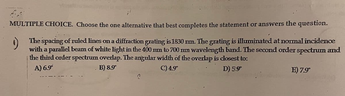 How to rized rigu o ast 15s/AUT.
MULTIPLE CHOICE. Choose the one alternative that best completes the statement or answers the question.
The spacing of ruled lines on a diffraction grating is 1830 mm. The grating is illuminated at normal incidence
with a parallel beam of white light in the 400 nm to 700 mm wavelength band. The second order spectrum and
the third order spectrum overlap. The angular width of the overlap is closest to:
A) 6.9°
B) 8.9°
C) 4.9°
D) 5.9°
7
E) 7.9°