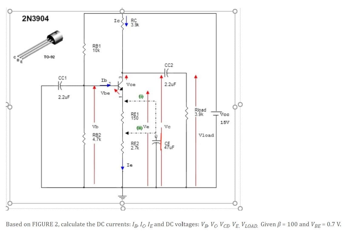 2N3904
RC
3.9k
Ic.
RB1
10k
TO-92
CC2
C1
Ib
Vce
2.2uF
Vbe
2.2uF
(i)
Rload
3.9k
Vcc
15V
Vb
(ii) Ve
Vc
RB2
4.7k
Vload
RE2
2.7k
47UF
Ie
Based on FIGURE 2, calculate the DC currents: Ip, Ic Ig and DC voltages: Vp, Vc VCE VE. VLOAD. Given B = 100 and VBE = 0.7 V.
