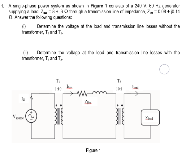 1. A single-phase power system as shown in Figure 1 consists of a 240 V, 60 Hz generator
supplying a load, Zod = 8 + j6 Q through a transmission line of impedance, Zne = 0.08 + j0.14
Q. Answer the following questions:
(1)
transformer, T; and T2.
Determine the voltage at the load and transmission line losses without the
(ii)
Determine the voltage at the load and transmission line losses with the
transformer, T, and T2.
T1
T2
1:10
10:1
IG
Zaine
Zioad
source
Figure 1
