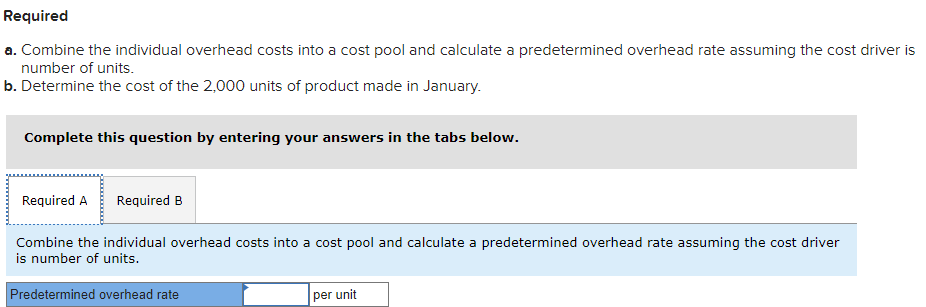 Required
a. Combine the individual overhead costs into a cost pool and calculate a predetermined overhead rate assuming the cost driver is
number of units.
b. Determine the cost of the 2,000 units of product made in January.
Complete this question by entering your answers in the tabs below.
Required A Required B
Combine the individual overhead costs into a cost pool and calculate a predetermined overhead rate assuming the cost driver
is number of units.
Predetermined overhead rate
per unit