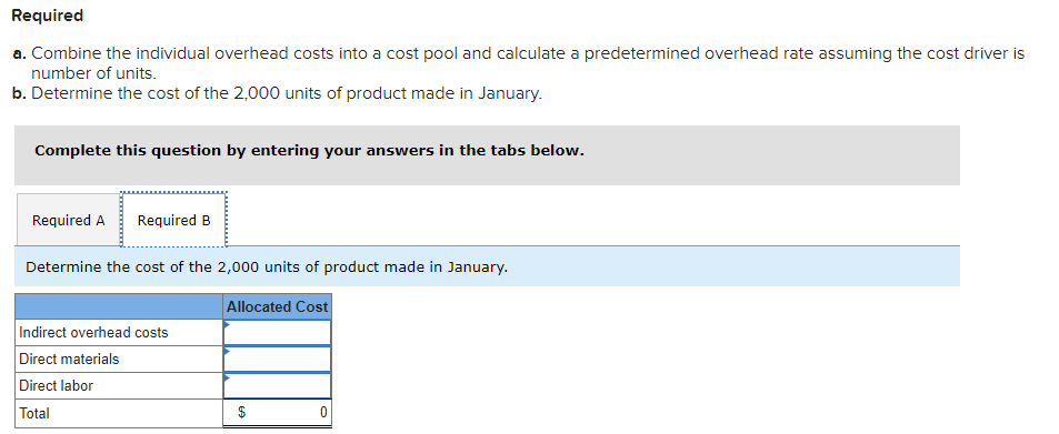 Required
a. Combine the individual overhead costs into a cost pool and calculate a predetermined overhead rate assuming the cost driver is
number of units.
b. Determine the cost of the 2,000 units of product made in January.
Complete this question by entering your answers in the tabs below.
Required A Required B
Determine the cost of the 2,000 units of product made in January.
Allocated Cost
Indirect overhead costs
Direct materials
Direct labor
Total
$
EA
0