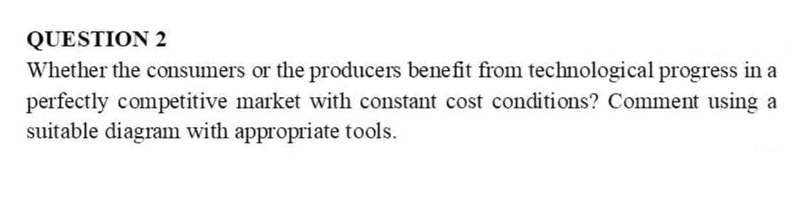 QUESTION 2
Whether the consumers or the producers bene fit from technological progress in a
perfectly competitive market with constant cost conditions? Comment using a
suitable diagram with appropriate tools.
