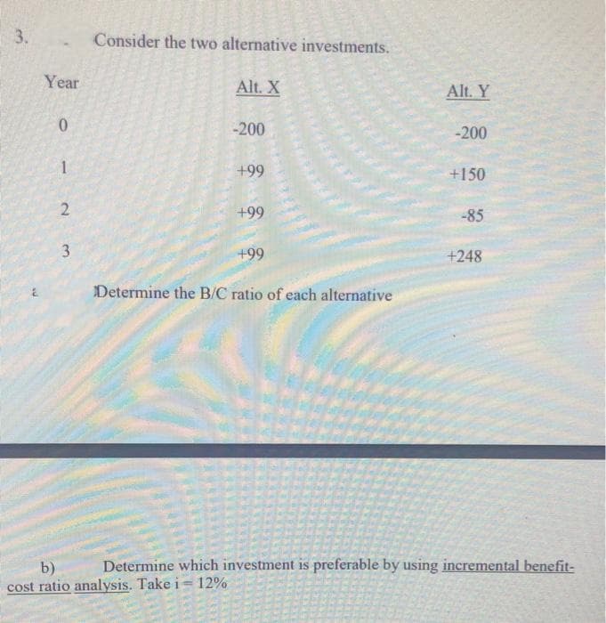 3.
Consider the two alternative investments.
Year
Alt. X
Alt. Y
-200
-200
+99
+150
+99
-85
+99
+248
Determine the B/C ratio of each alternative
Determine which investment is preferable by using incremental benefit-
b)
cost ratio analysis. Take i= 12%
3.
