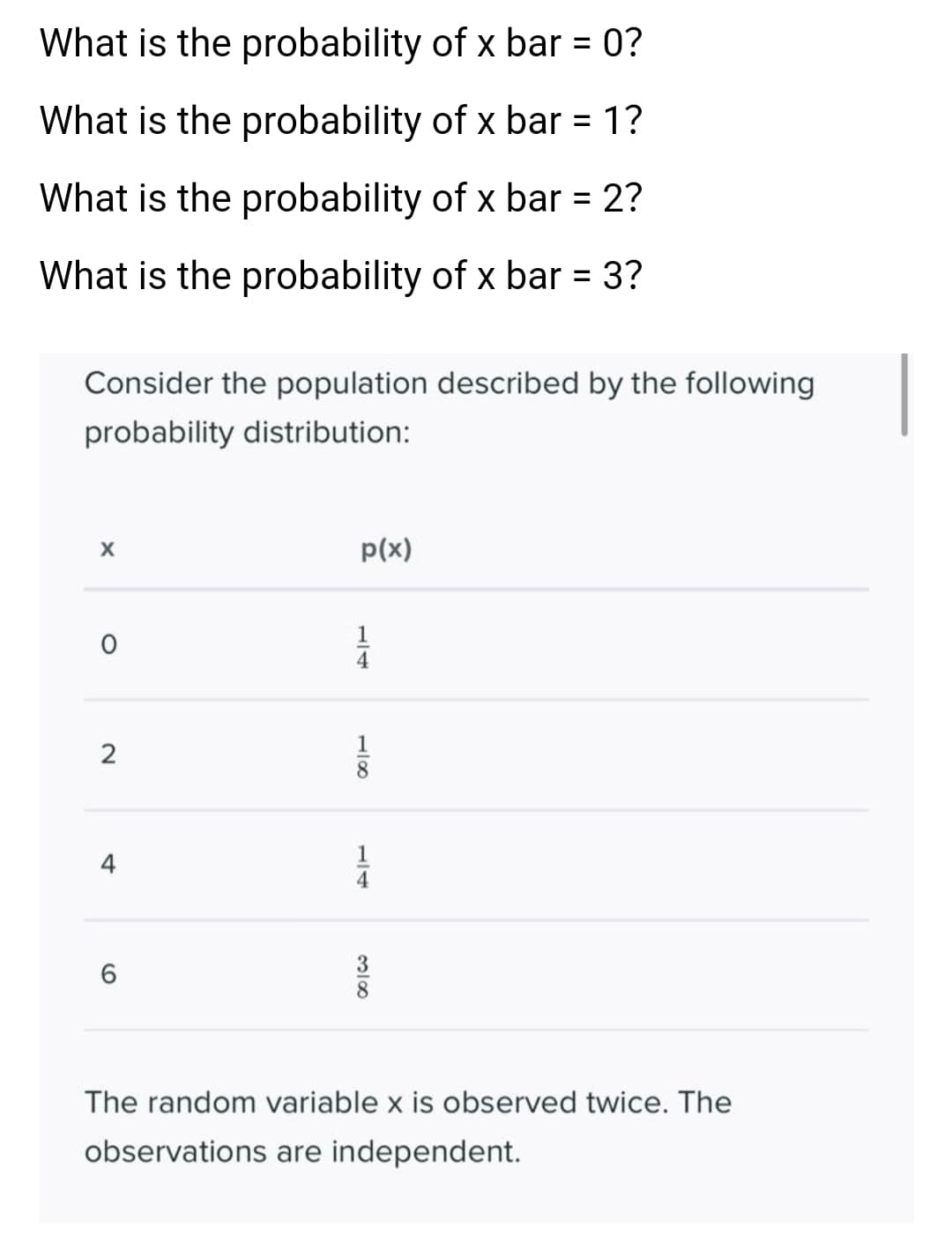 What is the probability of x bar = 0?
%3D
What is the probability of x bar = 1?
%3D
What is the probability of x bar = 2?
%3D
What is the probability of x bar = 3?
Consider the population described by the following
probability distribution:
p(x)
1
1
4
The random variable x is observed twice. The
observations are independent.
1/4
2.
