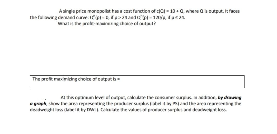 A single price monopolist has a cost function of c(Q) = 10 + Q, where Q is output. It faces
the following demand curve: Q°(p) = 0, if p > 24 and Q°(p) = 120/p, if p s 24.
What is the profit-maximizing choice of output?
The profit maximizing choice of output is =
At this optimum level of output, calculate the consumer surplus. In addition, by drawing
a graph, show the area representing the producer surplus (label it by PS) and the area representing the
deadweight loss (label it by DWL). Calculate the values of producer surplus and deadweight loss.
