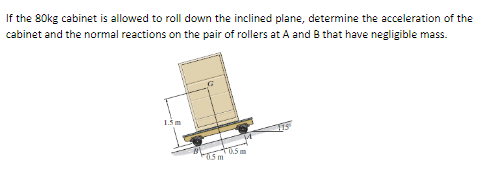 If the 80kg cabinet is allowed to roll down the inclined plane, determine the acceleration of the
cabinet and the normal reactions on the pair of rollers at A and B that have negligible mass.
F0.5m
