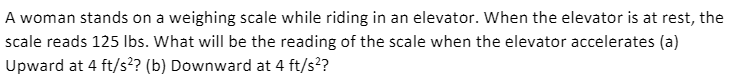 A woman stands on a weighing scale while riding in an elevator. When the elevator is at rest, the
scale reads 125 Ibs. What will be the reading of the scale when the elevator accelerates (a)
Upward at 4 ft/s? (b) Downward at 4 ft/s??
