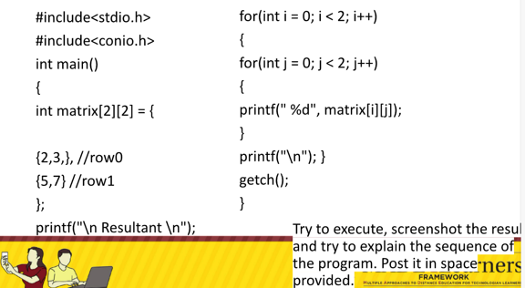 #include<stdio.h>
for(int i = 0; i< 2; i++)
#include<conio.h>
{
int main()
for(int j = 0; j< 2; j++)
{
{
int matrix[2][2] = {
printf(" %d", matrix[i][j]);
}
{2,3,}, //rowo
printf("\n"); }
{5,7}//row1
getch();
};
}
printf("\n Resultant \n");
Try to execute, screenshot the resul
and try to explain the sequence of
the program. Post it in space-ners
provided.
FRAMEWORK
HTPE ADACHE e OrcE outATION roR TECHO A LE
