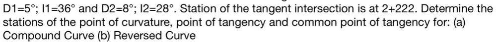 D1=5°; 1=36° and D2=8°; 12=28°. Station of the tangent intersection is at 2+222. Determine the
stations of the point of curvature, point of tangency and common point of tangency for: (a)
Compound Curve (b) Reversed Curve
