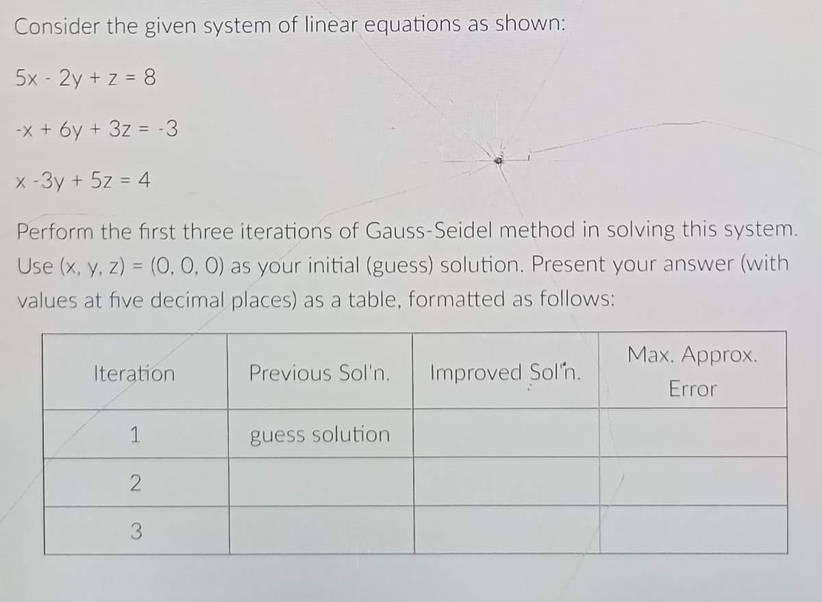 Consider the given system of linear equations as shown:
5x - 2y + z = 8
-X + 6y + 3z = -3
X -3y + 5z = 4
Perform the first three iterations of Gauss-Seidel method in solving this system.
Use (x, y, z) = (0, 0, 0) as your initial (guess) solution. Present your answer (with
values at five decimal places) as a table, formatted as follows:
Мах. Аpprox.
Iteration
Previous Sol'n.
Improved Sol'n.
Error
1
guess solution
3.
