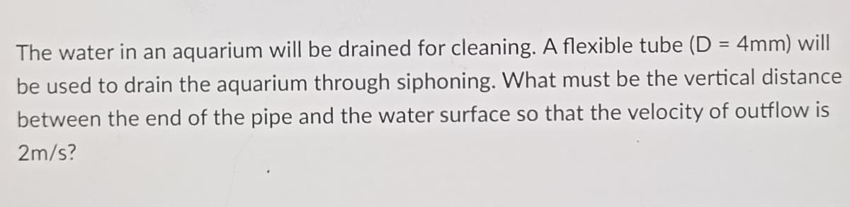 The water in an aquarium will be drained for cleaning. A flexible tube (D = 4mm) will
be used to drain the aquarium through siphoning. What must be the vertical distance
between the end of the pipe and the water surface so that the velocity of outflow is
2m/s?
