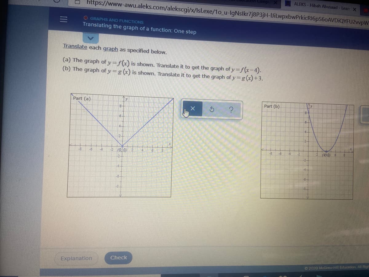 ALEKS - Hibah Abusaad - Learr X
https://www-awu.aleks.com/alekscgi/x/Isl.exe/1o_u-IgNslkr7j8P3jH-IJilwpxbwPrkicRI6pS60AVDiQYFU2wvpW
O GRAPHS AND FUNCTIONS
Translating the graph of a function: One step
Translate each graph as specified below.
(a) The graph of y=f(x) is shown. Translate it to get the graph of y=f(x-4).
(b) The graph of y=g (x) is shown. Translate it to get the graph of y=g(x)+3.
Part (a)
y
Part (b)
8-
8-
6-
보구
2-
-4
rolo)
4.
-8
-6
(440) 6
-2-
-4.
-6-
Check
Explanation
O2020 McGrew-Hill Educntion All Rig
