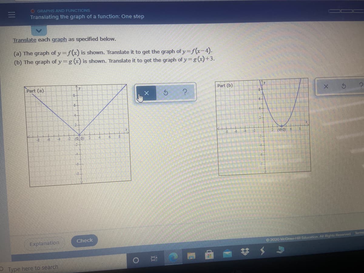 O GRAPHS AND FUNCTIONS
Translating the graph of a function: One step
Translate each graph as specified below.
(a) The graph of y=f(x) is shown. Translate it to get the graph of y=f(x-4).
(b) The graph of y=g(x) is shown. Translate it to get the graph of y=g(x)+3.
Part (a)
Part (b)
8-
-
6-
2-
2 (440)
2(0..0)
Explanation
Check
Terms
02020 McGraw-Hill Education. All Rights Reserved
O Type here to search
近
