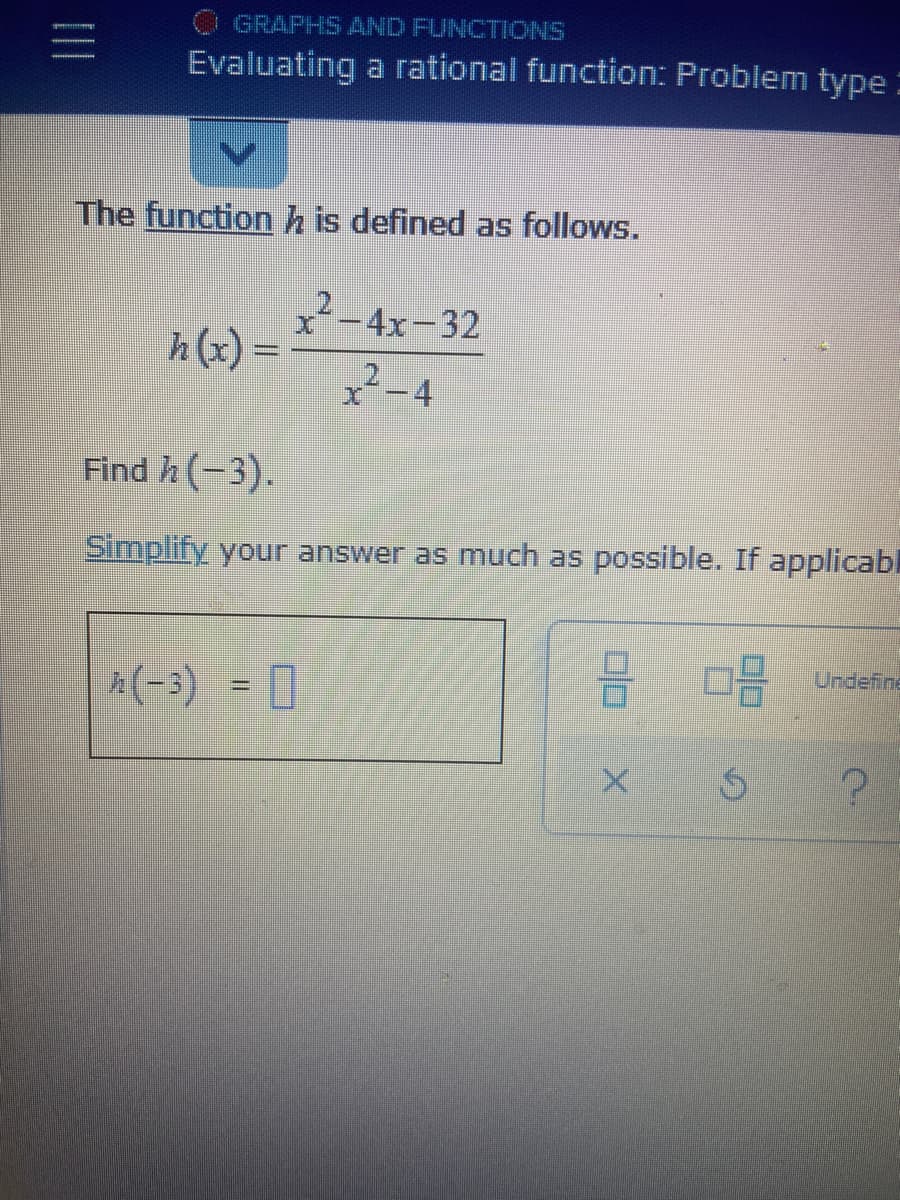 O GRAPHS AND FUNCTIONS
Evaluating a rational function: Problem type :
The functionh is defined as follows.
x² -4x-32
h (x) =
2-4
Find h (-3).
Simplify your answer as much as possible. If applicabl
Undefine
A(-3) = 0
