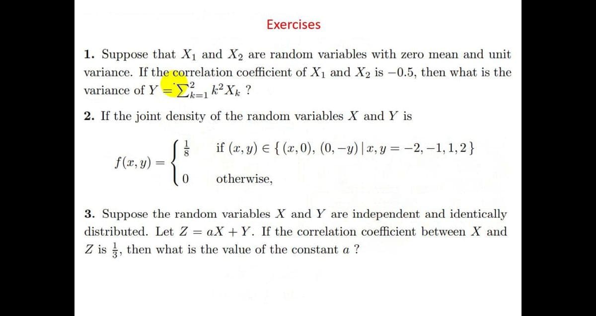 Exercises
1. Suppose that X1 and X2 are random variables with zero mean and unit
variance. If the correlation coefficient of X1 and X2 is –0.5, then what is the
variance of Y = =k2Xk ?
Lk=1
2. If the joint density of the random variables X and Y is
if (x, y) E { (x,0), (0, -y)|x, y = -2, –1, 1,2}
f(x, y)
otherwise,
3. Su
the random variables X and Y are inde
lent and identically
distributed. Let Z = aX +Y. If the correlation coefficient between X and
Z is , then what is the value of the constant a ?
