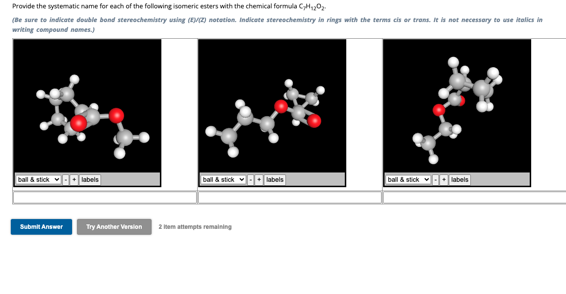 Provide the systematic name for each of the following isomeric esters with the chemical formula C-H1202.
(Be sure to indicate double bond stereochemistry using (E)/(Z) notation. Indicate stereochemistry in rings with the terms cis or trans. It is not necessary to use italics in
writing compound names.)
ball & stick ✓
-
+ labels
ball & stick
+ labels
ball & stick
+ labels
Submit Answer
Try Another Version
2 item attempts remaining