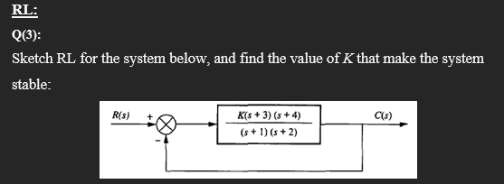 RL:
Q(3):
Sketch RL for the system below, and find the value of K that make the system
stable:
R(s)
K(s + 3) (s + 4)
(s + 1) (s + 2)
