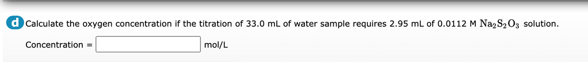 d Calculate the oxygen concentration if the titration of 33.0 mL of water sample requires 2.95 mL of 0.0112 M Na2 S203 solution.
Concentration =
mol/L
