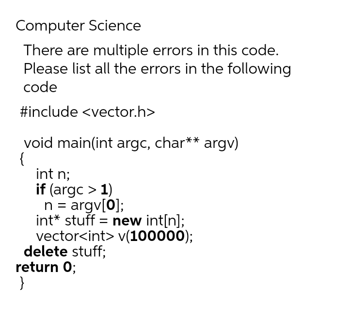 Computer Science
There are multiple errors in this code.
Please list all the errors in the following
code
#include <vector.h>
void main(int argc, char** argv)
{
int n;
if (argc > 1)
n = argv[0];
int* stuff = new int[n];
vector<int> v(100000);
delete stuff;
return 0;
}
