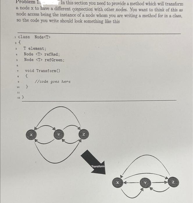 Problem 1.
In this section you need to provide a method which will transform
a node x to have a different connection with other nodes. You want to think of this as
node access being the instance of a node whom you are writing a method for in a class,
so the code you write should look something like this
1 class Node<T>
2 {
T element;
Node <T> refRed;
Node <T> refGreen;
void Transform()
//code goes here
10
11
12 }
Transform
N

