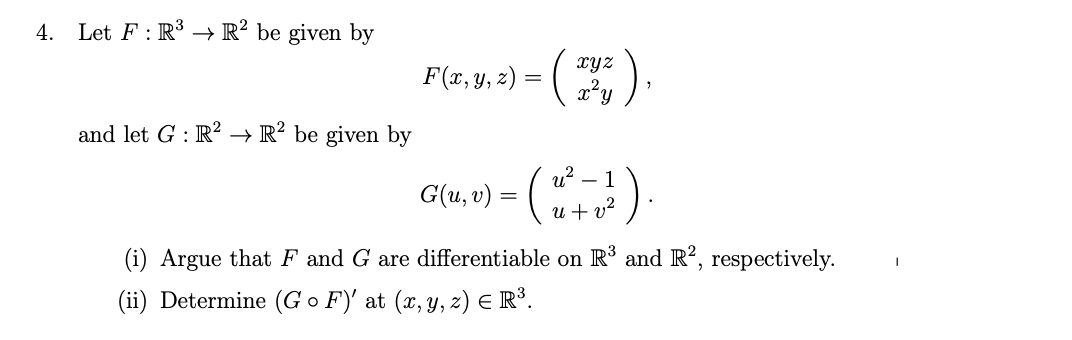 4.
Let F : R³ → R² be given by
().
XYz
F(x, y, z) = (
and let G : R² → R² be given by
().
u?
- 1
G(u, v) = (
u + v?
(i) Argue that F and G are differentiable on R³ and R?, respectively.
(ii) Determine (G o F)' at (x, y, z) E R³.
