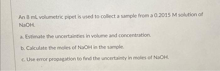 An 8 mL volumetric pipet is used to collect a sample from a 0.2015 M solution of
NaOH.
a. Estimate the uncertainties in volume and concentration.
b. Calculate the moles of NaOH in the sample.
c. Use error propagation to find the uncertainty in moles of NaOH.
