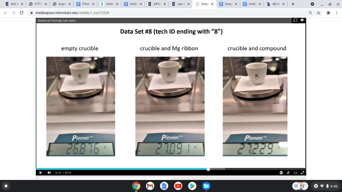 A Not a x
O FITT F X
6 Exam X
E Fitnes x
R Hotel X
E Untitl x
A APS
Lab # X
* Empir x
E Empir x
Untitl x
Мy Q X
+
A mediaspace.minnstate.edu/media/1_nxz722z9
Empirical Formula Lab video
Data Set #8 (tech ID ending with "8")
empty crucible
crucible and Mg ribbon
crucible and compound
Pioneerm
Pioneer
Pioneer
268 16
11:40 / 18:19
+ • 1 6:46
