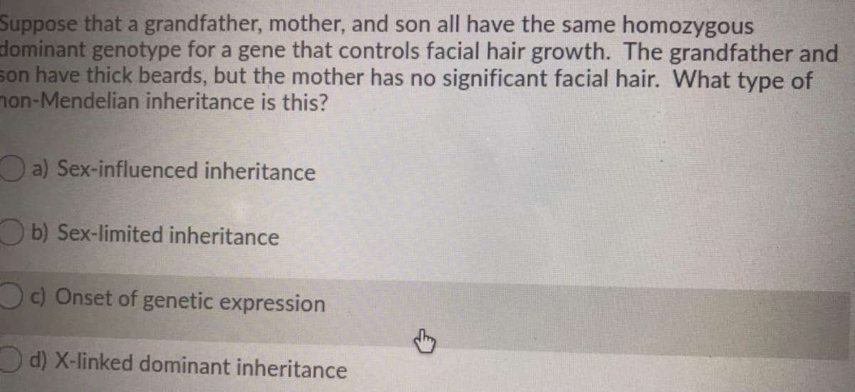Suppose that a grandfather, mother, and son all have the same homozygous
dominant genotype for a gene that controls facial hair growth. The grandfather and
son have thick beards, but the mother has no significant facial hair. What type of
non-Mendelian inheritance is this?
O a) Sex-influenced inheritance
Ob) Sex-limited inheritance
Oc) Onset of genetic expression
O d) X-linked dominant inheritance
