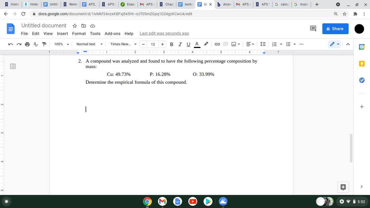 : Home
R Hotel
E Untitl
A Revie
A APS_
A APS
Essay
M APS.
A Chap
E works
E Ur x
Б Answ
M APSA
A APS
G calcul
G moon
+
A docs.google.com/document/d/1ivM6f24nzxKBFxj545HI-CUT05mZGpq1DZ4gzKCwU4/edit
Untitled document
☆回@
a Share
File Edit View Insert Format Tools Add-ons Help
Last edit was seconds ago
Normal text
I U
A
100%
Times New. ▼
12
I 1 2 3 4
| 5 I 6
2. A compound was analyzed and found to have the following percentage composition by
mass:
Cu: 49.73%
P: 16.28%
O: 33.99%
Determine the empirical formula of this compound.
+
|
O • i 5:52
!!!
