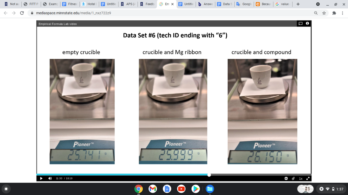 A Not au
FITT P
O Examp
E Fitnes
R Hotel
E Untitle
A APS (A
A Feedb
* Em x
E Untitle
b Answe
E Data S
G Google
С Весaи
value
+
A mediaspace.minnstate.edu/media/1_nxz722z9
Empirical Formula Lab video
Data Set #6 (tech ID ending with "6")
empty crucible
crucible and Mg ribbon
crucible and compound
Pioneer"
Pioneer
Pioneer
25.14 1
25999
26.150
11:30 / 18:19
1x
+ • i 1:37
